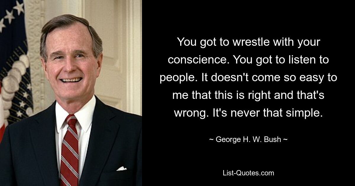 You got to wrestle with your conscience. You got to listen to people. It doesn't come so easy to me that this is right and that's wrong. It's never that simple. — © George H. W. Bush