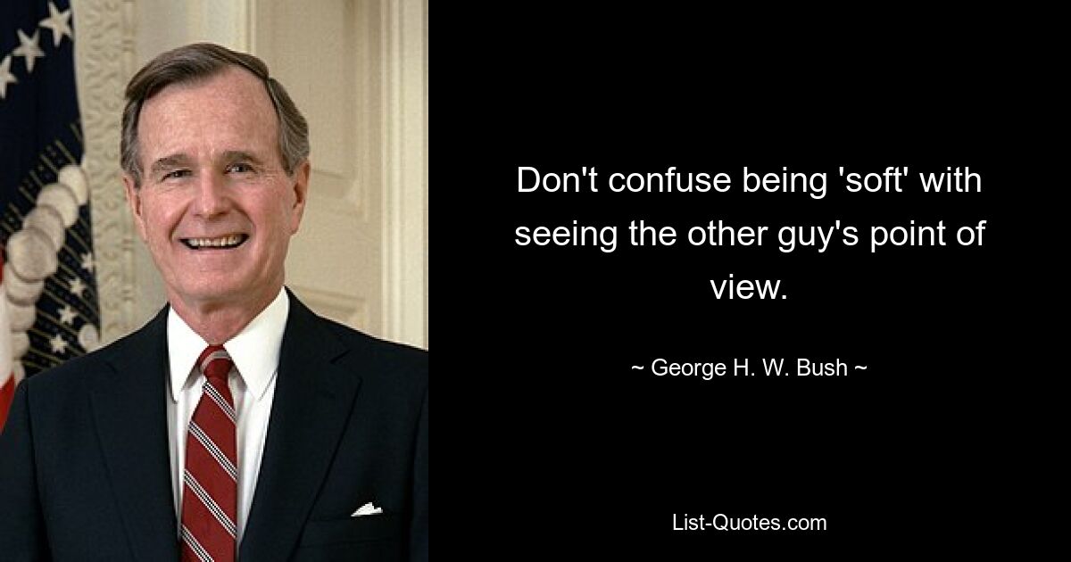 Don't confuse being 'soft' with seeing the other guy's point of view. — © George H. W. Bush