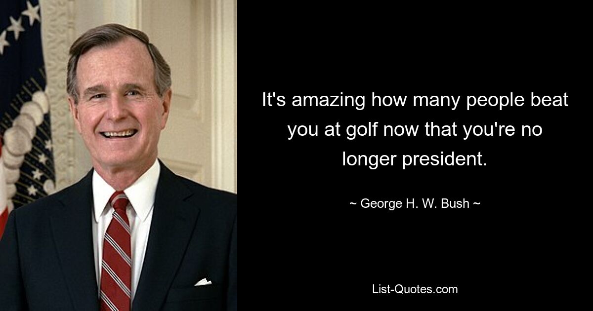 It's amazing how many people beat you at golf now that you're no longer president. — © George H. W. Bush