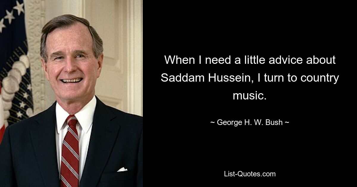 When I need a little advice about Saddam Hussein, I turn to country music. — © George H. W. Bush