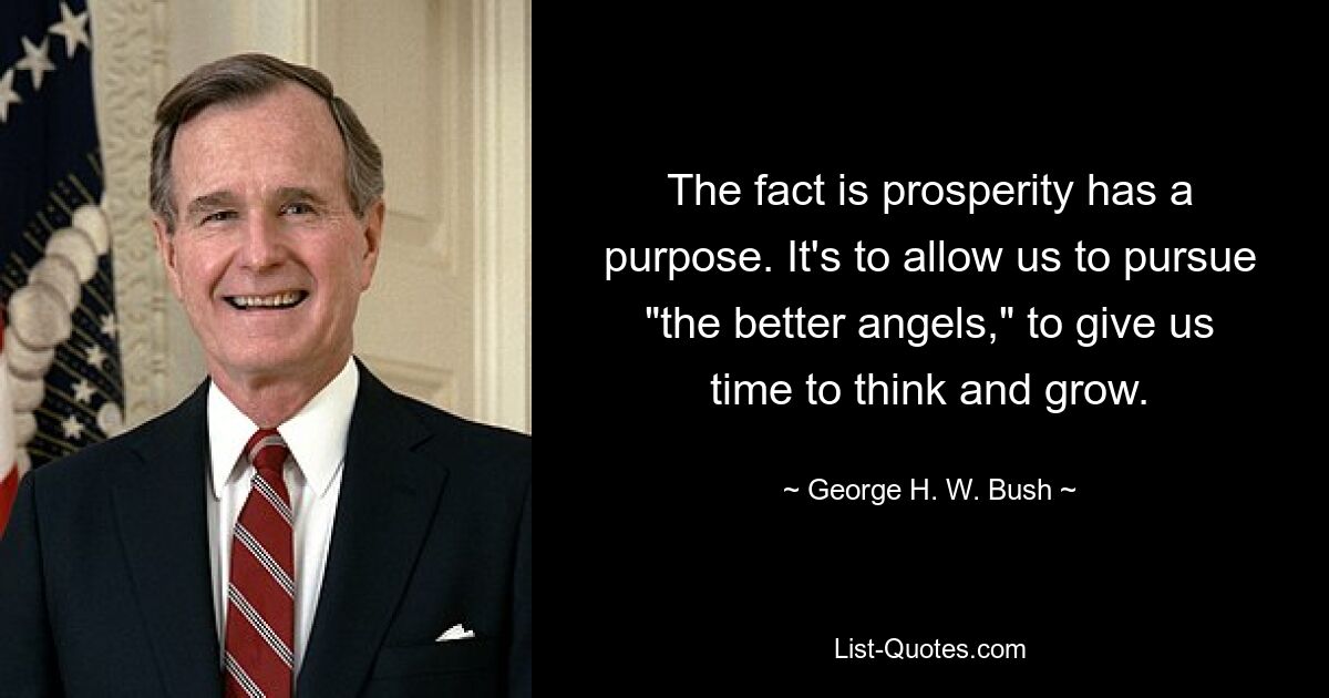 The fact is prosperity has a purpose. It's to allow us to pursue "the better angels," to give us time to think and grow. — © George H. W. Bush