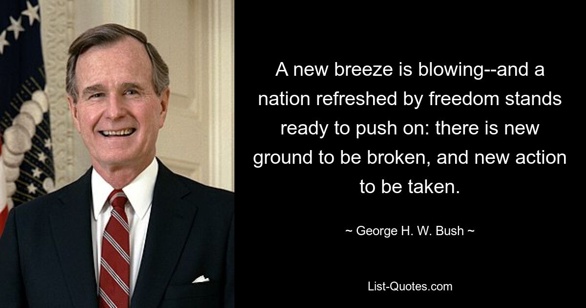 A new breeze is blowing--and a nation refreshed by freedom stands ready to push on: there is new ground to be broken, and new action to be taken. — © George H. W. Bush