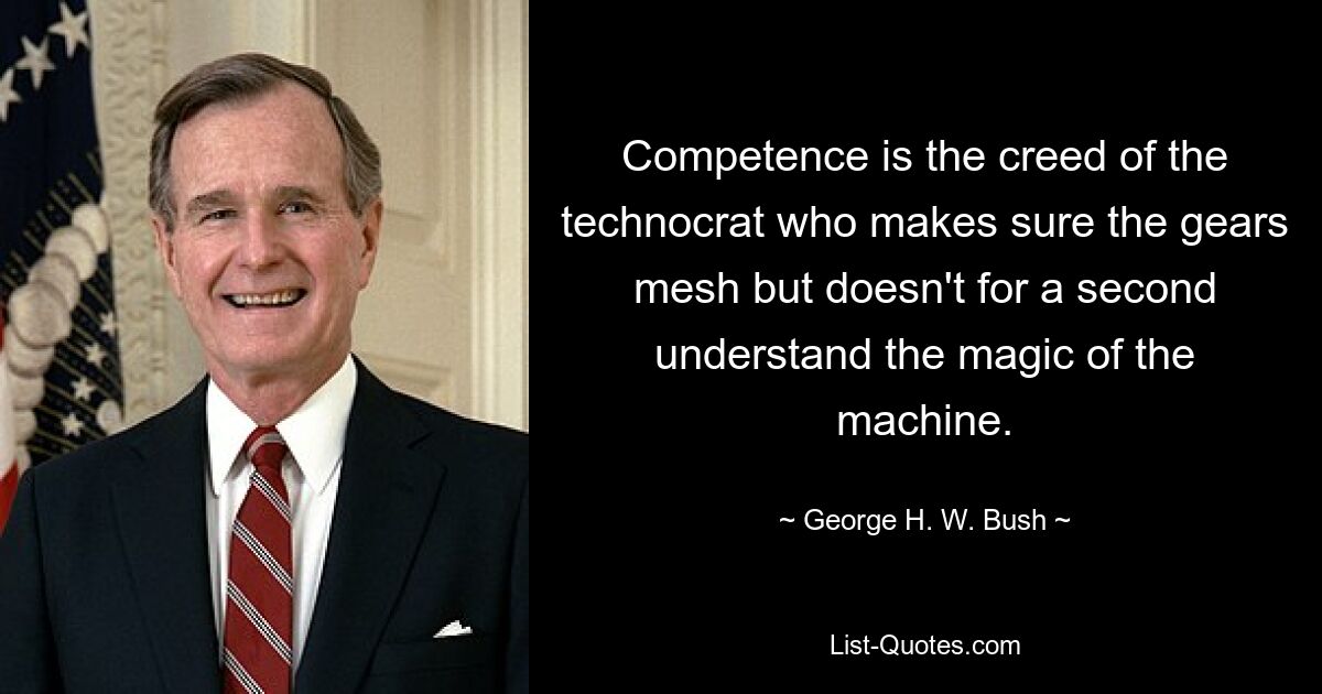 Competence is the creed of the technocrat who makes sure the gears mesh but doesn't for a second understand the magic of the machine. — © George H. W. Bush