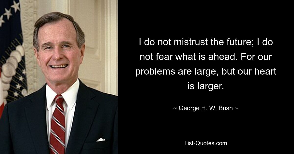 I do not mistrust the future; I do not fear what is ahead. For our problems are large, but our heart is larger. — © George H. W. Bush