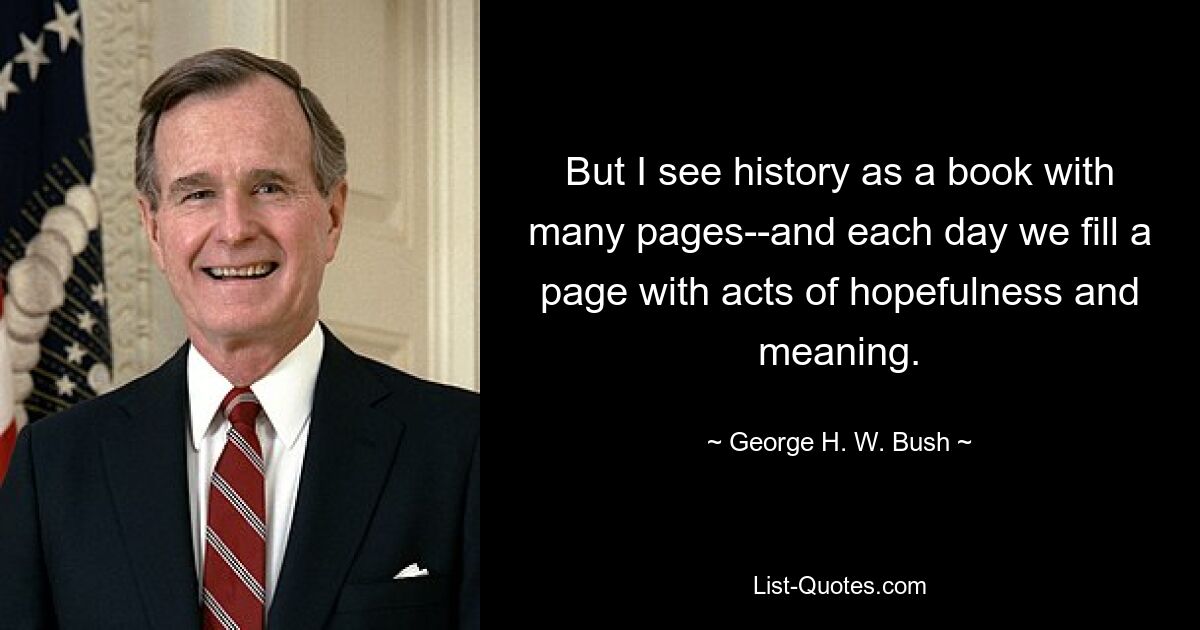 But I see history as a book with many pages--and each day we fill a page with acts of hopefulness and meaning. — © George H. W. Bush