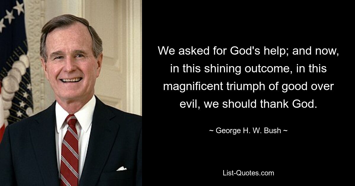 We asked for God's help; and now, in this shining outcome, in this magnificent triumph of good over evil, we should thank God. — © George H. W. Bush