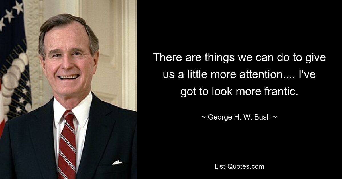 There are things we can do to give us a little more attention.... I've got to look more frantic. — © George H. W. Bush