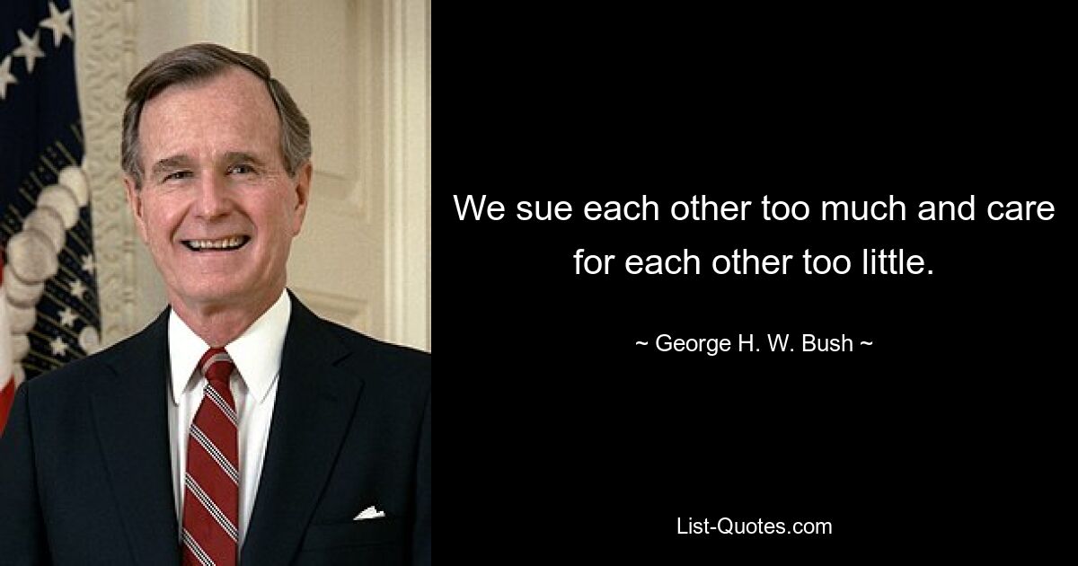 We sue each other too much and care for each other too little. — © George H. W. Bush