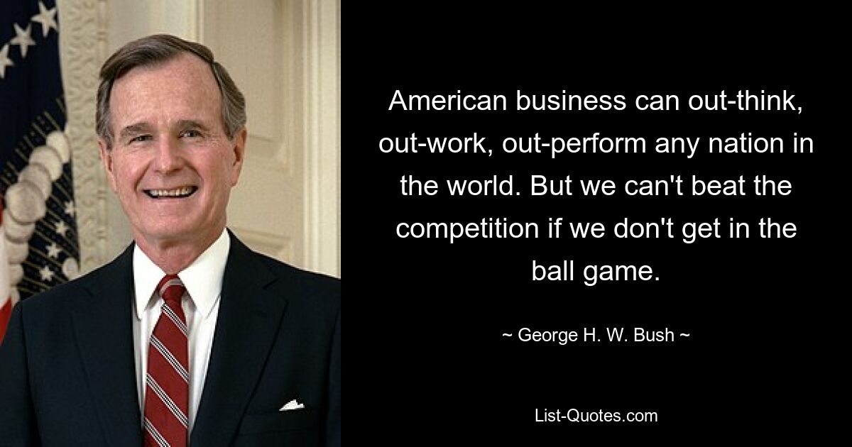 American business can out-think, out-work, out-perform any nation in the world. But we can't beat the competition if we don't get in the ball game. — © George H. W. Bush