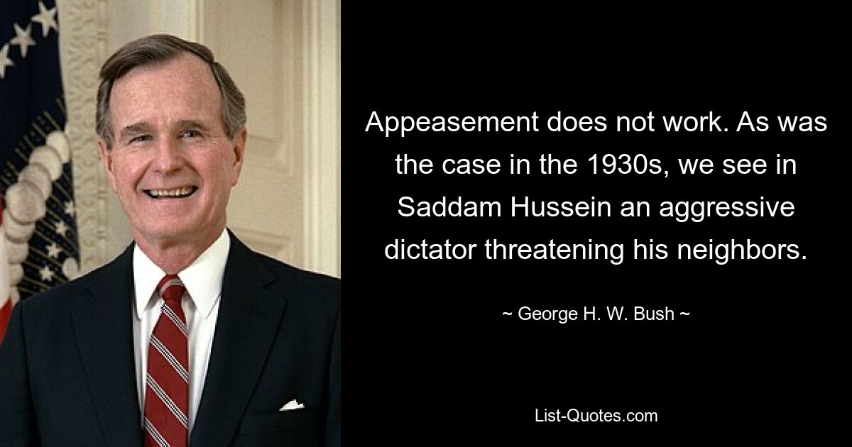 Appeasement does not work. As was the case in the 1930s, we see in Saddam Hussein an aggressive dictator threatening his neighbors. — © George H. W. Bush