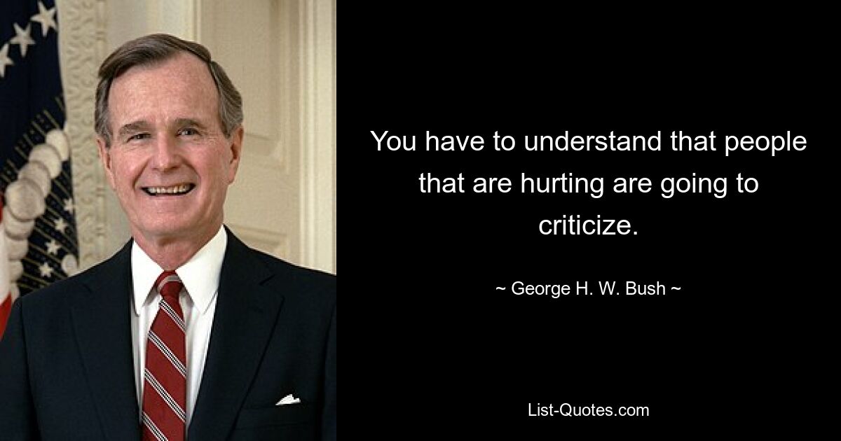 You have to understand that people that are hurting are going to criticize. — © George H. W. Bush