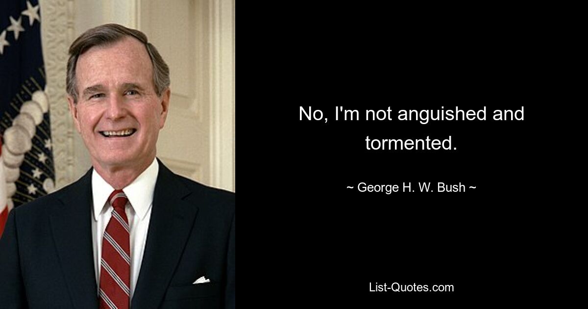 No, I'm not anguished and tormented. — © George H. W. Bush