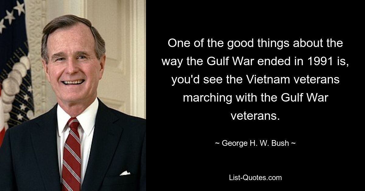 One of the good things about the way the Gulf War ended in 1991 is, you'd see the Vietnam veterans marching with the Gulf War veterans. — © George H. W. Bush