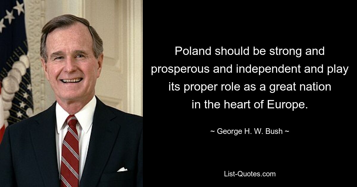 Poland should be strong and prosperous and independent and play its proper role as a great nation in the heart of Europe. — © George H. W. Bush