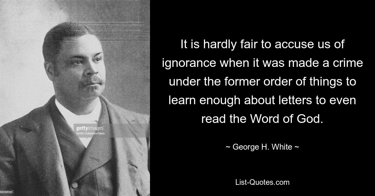 It is hardly fair to accuse us of ignorance when it was made a crime under the former order of things to learn enough about letters to even read the Word of God. — © George H. White