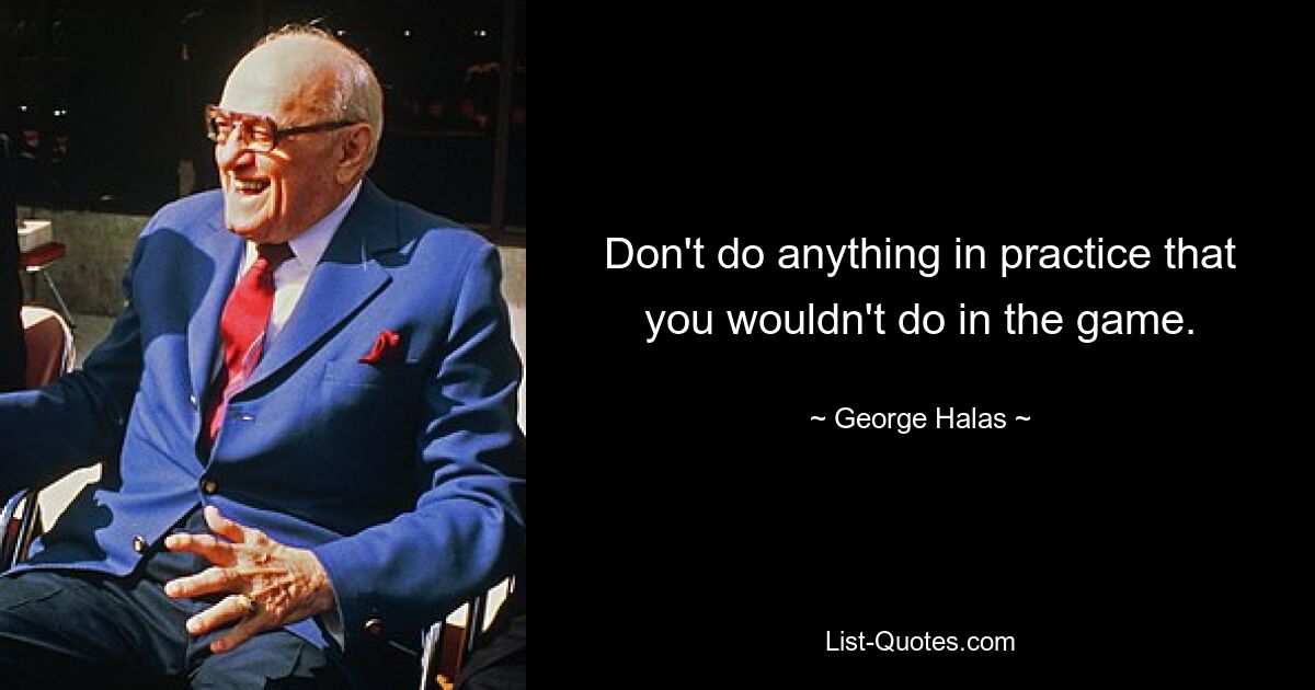 Don't do anything in practice that you wouldn't do in the game. — © George Halas