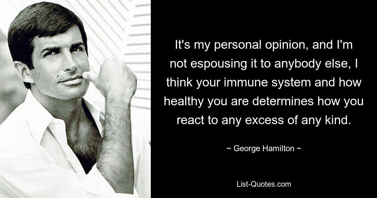 It's my personal opinion, and I'm not espousing it to anybody else, I think your immune system and how healthy you are determines how you react to any excess of any kind. — © George Hamilton