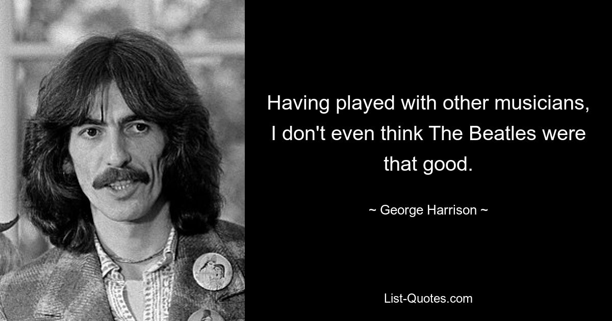 Having played with other musicians, I don't even think The Beatles were that good. — © George Harrison