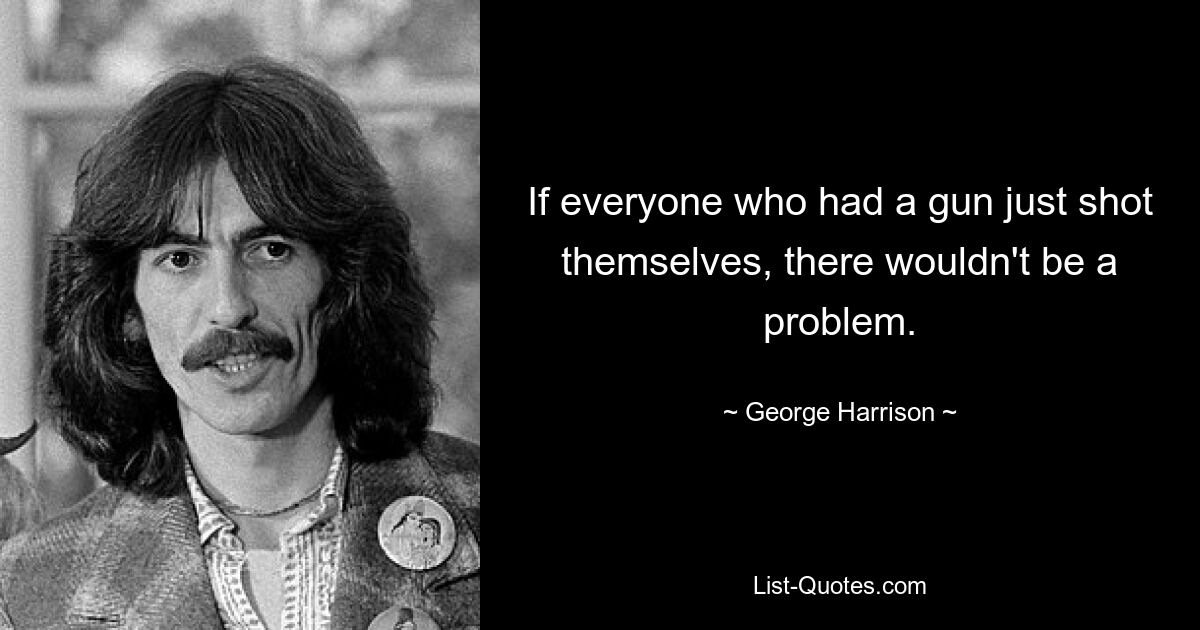 If everyone who had a gun just shot themselves, there wouldn't be a problem. — © George Harrison