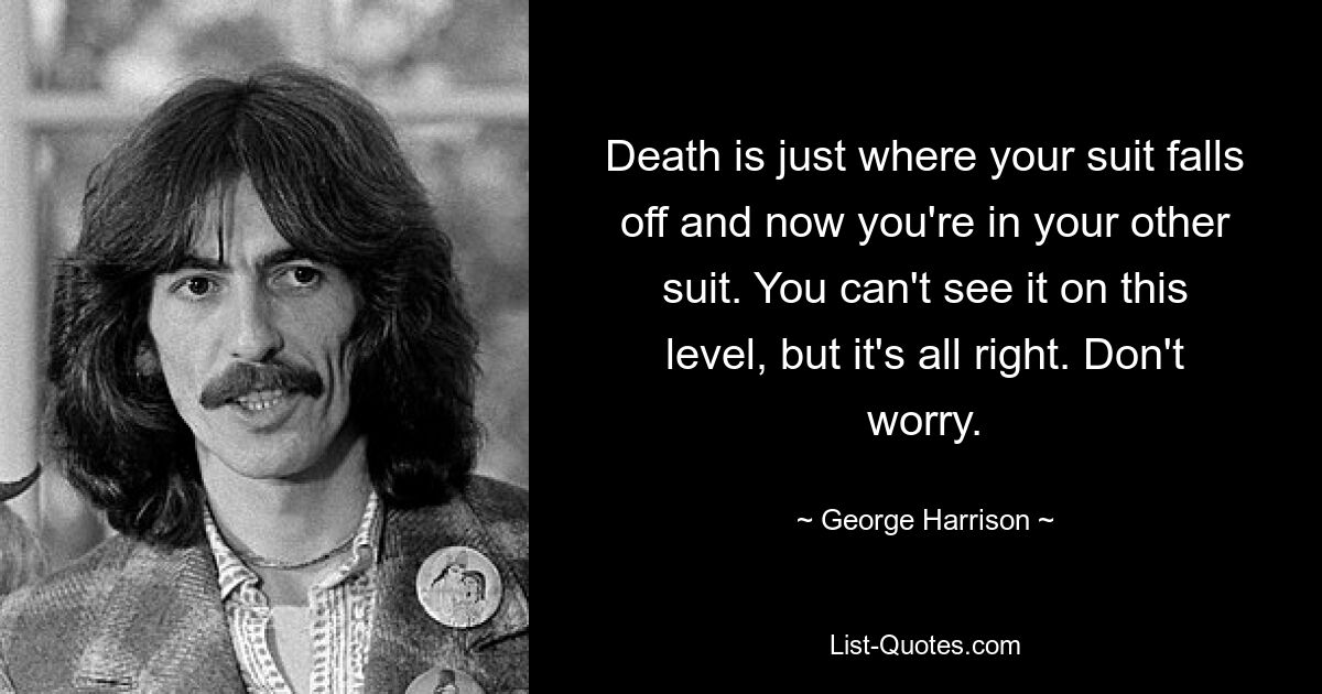 Death is just where your suit falls off and now you're in your other suit. You can't see it on this level, but it's all right. Don't worry. — © George Harrison