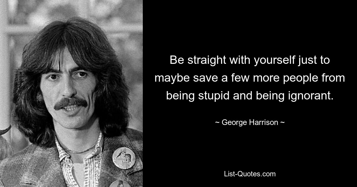 Be straight with yourself just to maybe save a few more people from being stupid and being ignorant. — © George Harrison