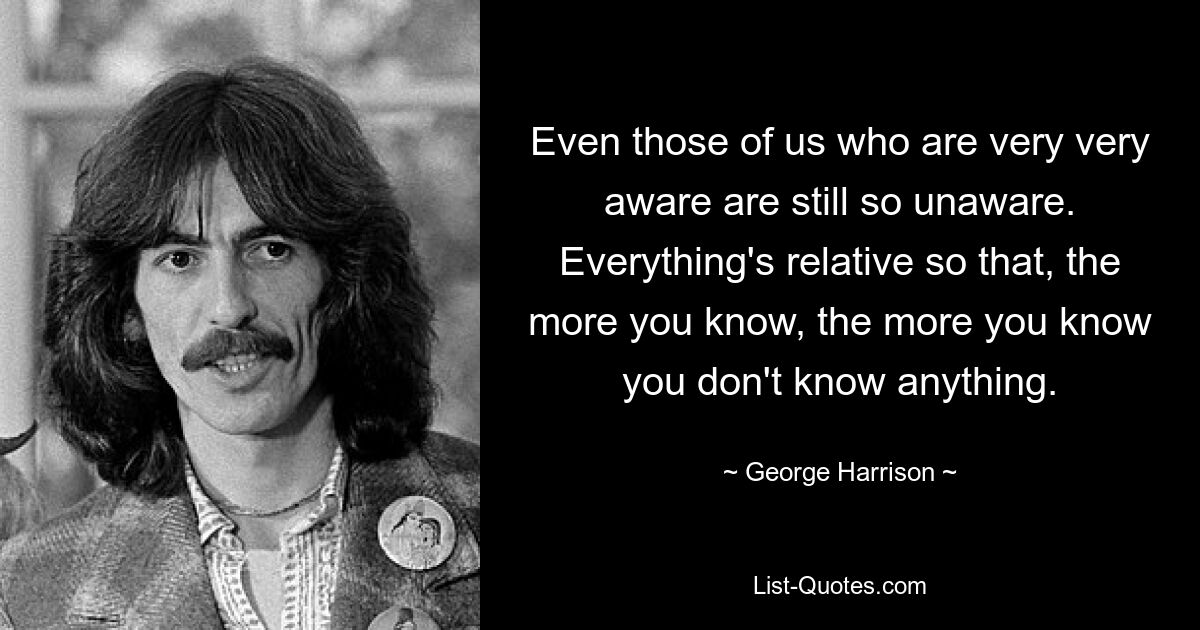 Even those of us who are very very aware are still so unaware. Everything's relative so that, the more you know, the more you know you don't know anything. — © George Harrison