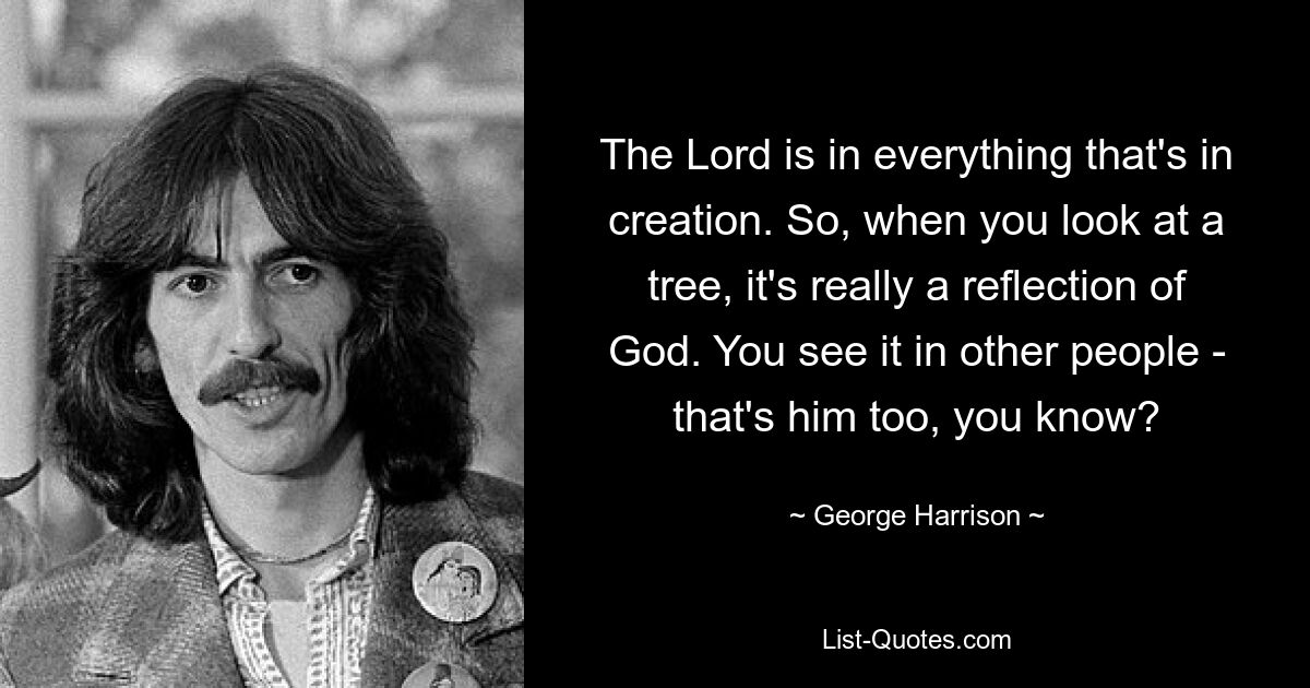 The Lord is in everything that's in creation. So, when you look at a tree, it's really a reflection of God. You see it in other people - that's him too, you know? — © George Harrison