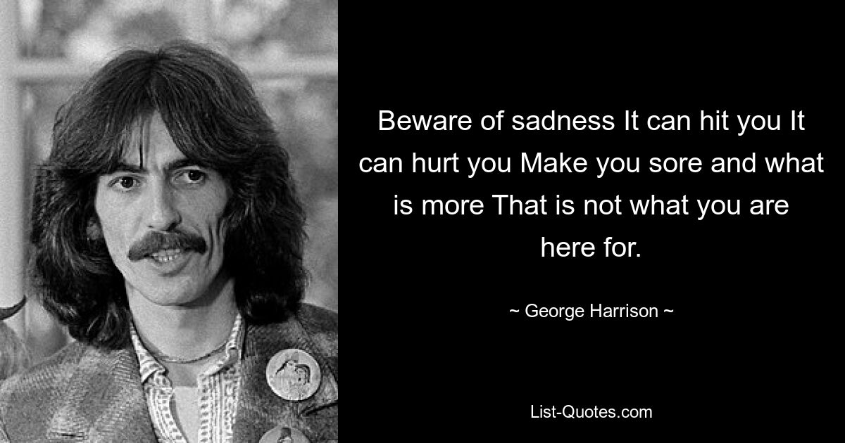 Beware of sadness It can hit you It can hurt you Make you sore and what is more That is not what you are here for. — © George Harrison