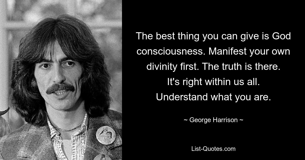 The best thing you can give is God consciousness. Manifest your own divinity first. The truth is there. It's right within us all. Understand what you are. — © George Harrison