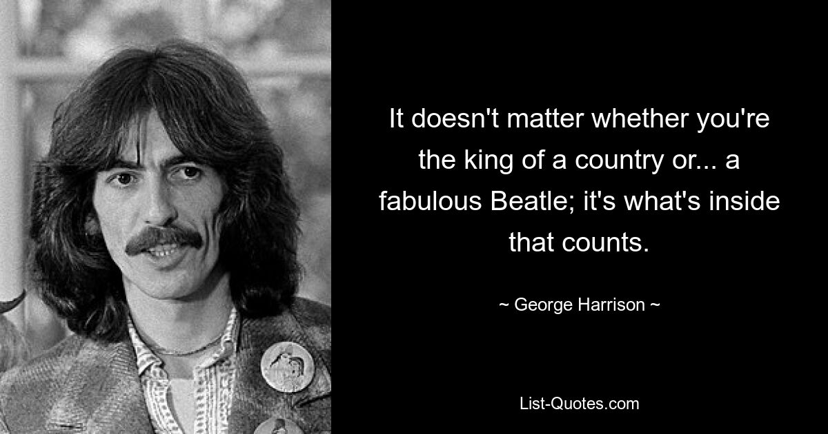 It doesn't matter whether you're the king of a country or... a fabulous Beatle; it's what's inside that counts. — © George Harrison