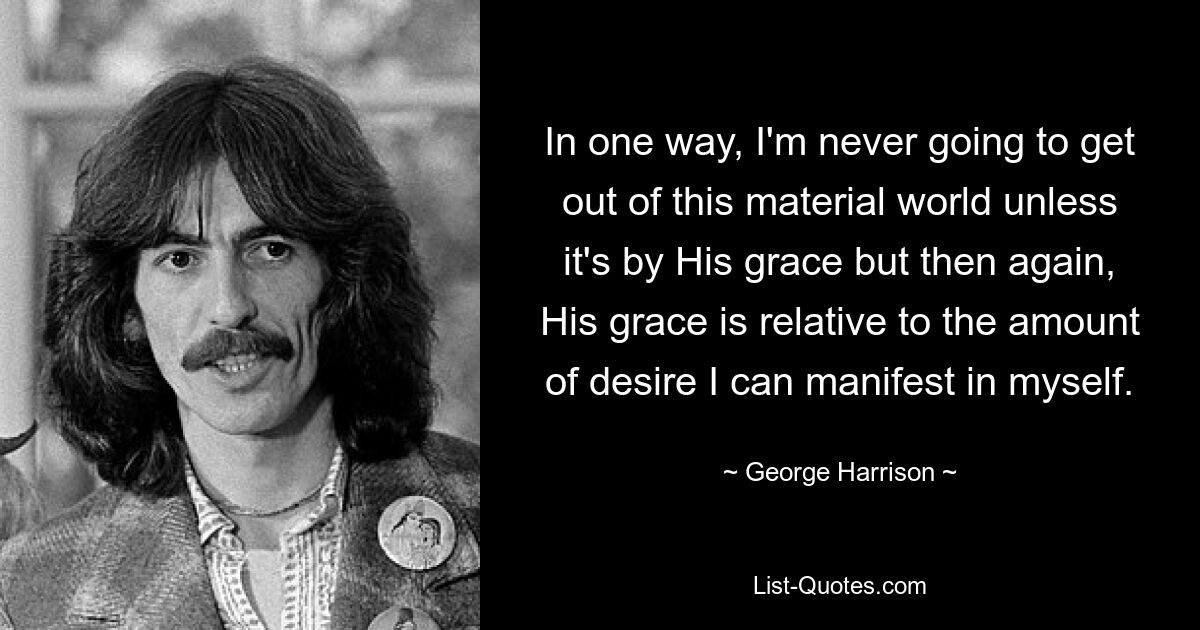 In one way, I'm never going to get out of this material world unless it's by His grace but then again, His grace is relative to the amount of desire I can manifest in myself. — © George Harrison