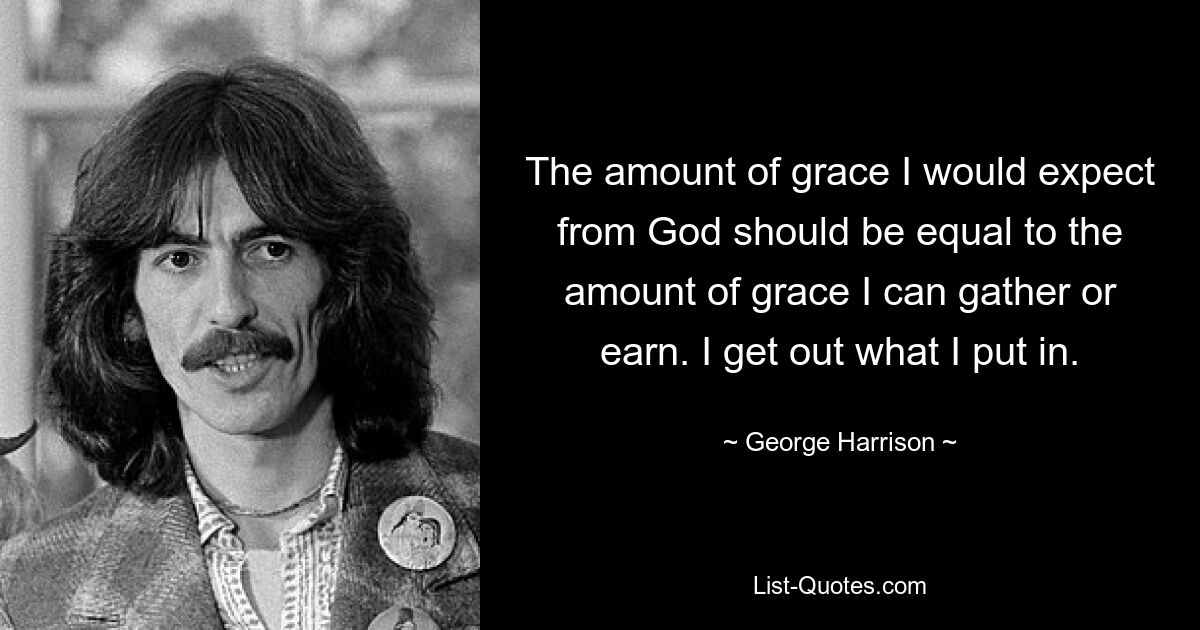 The amount of grace I would expect from God should be equal to the amount of grace I can gather or earn. I get out what I put in. — © George Harrison