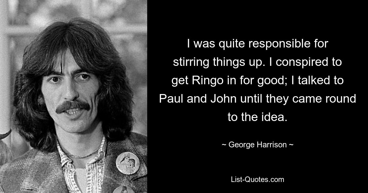 I was quite responsible for stirring things up. I conspired to get Ringo in for good; I talked to Paul and John until they came round to the idea. — © George Harrison