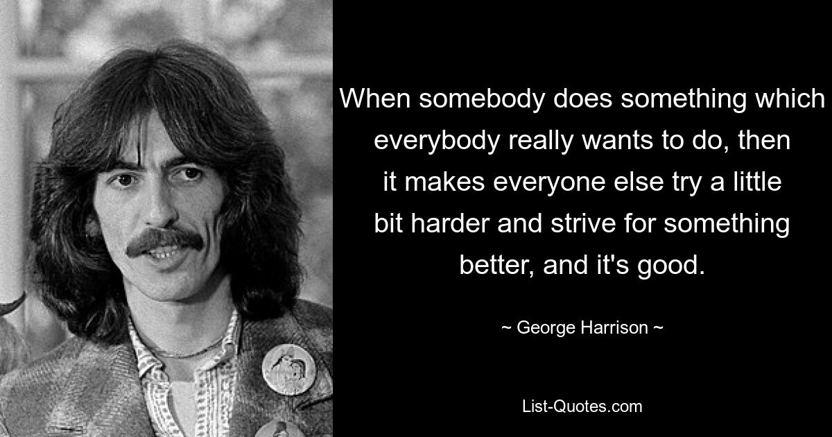 Wenn jemand etwas tut, was jeder wirklich tun möchte, dann bringt das alle anderen dazu, sich ein bisschen mehr anzustrengen und nach etwas Besserem zu streben, und das ist gut. — © George Harrison