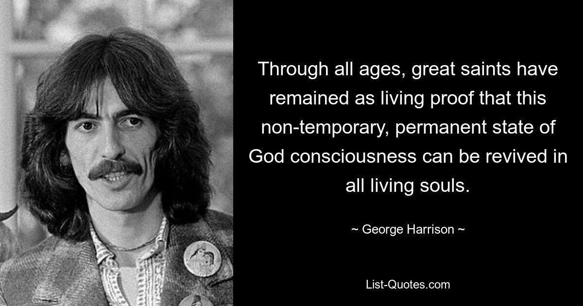 Through all ages, great saints have remained as living proof that this non-temporary, permanent state of God consciousness can be revived in all living souls. — © George Harrison