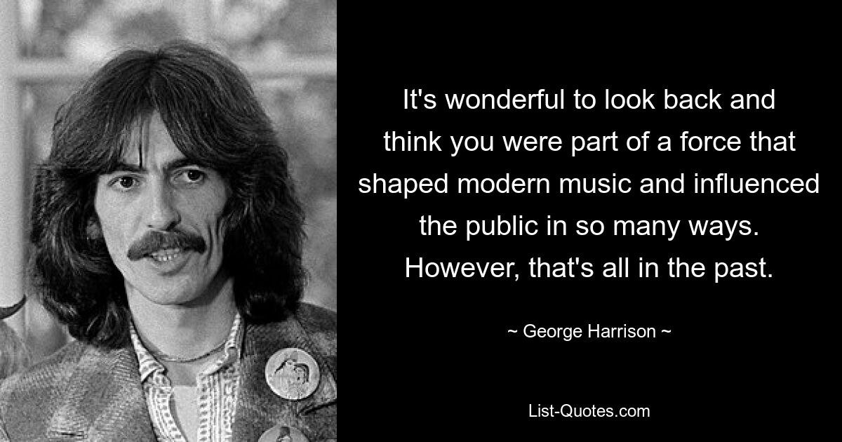 It's wonderful to look back and think you were part of a force that shaped modern music and influenced the public in so many ways. However, that's all in the past. — © George Harrison