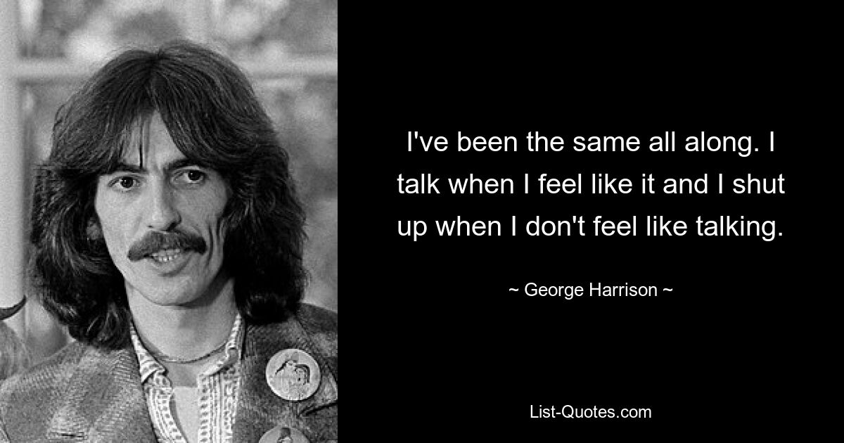 I've been the same all along. I talk when I feel like it and I shut up when I don't feel like talking. — © George Harrison