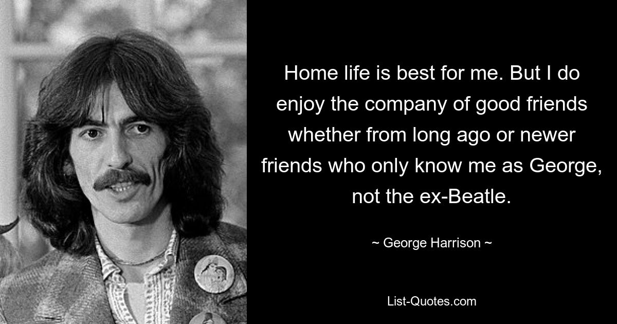 Home life is best for me. But I do enjoy the company of good friends whether from long ago or newer friends who only know me as George, not the ex-Beatle. — © George Harrison