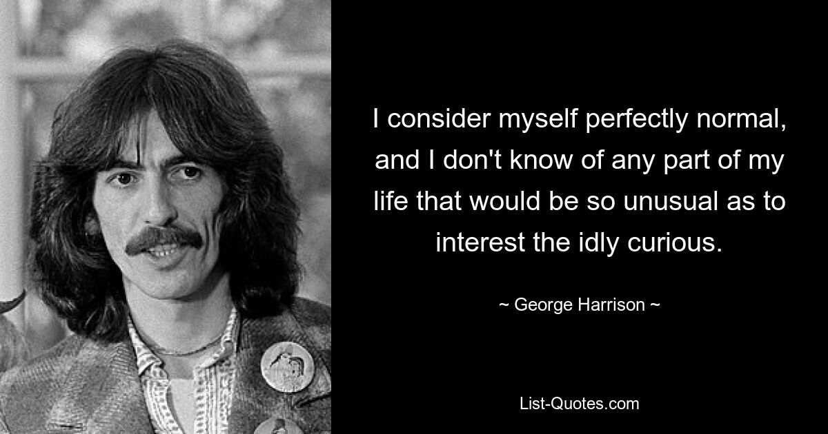 I consider myself perfectly normal, and I don't know of any part of my life that would be so unusual as to interest the idly curious. — © George Harrison