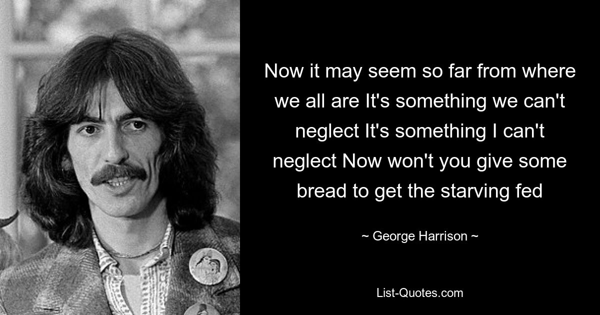 Now it may seem so far from where we all are It's something we can't neglect It's something I can't neglect Now won't you give some bread to get the starving fed — © George Harrison