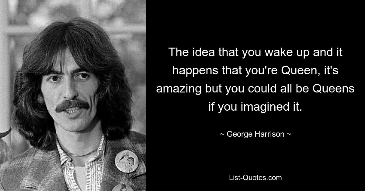 The idea that you wake up and it happens that you're Queen, it's amazing but you could all be Queens if you imagined it. — © George Harrison