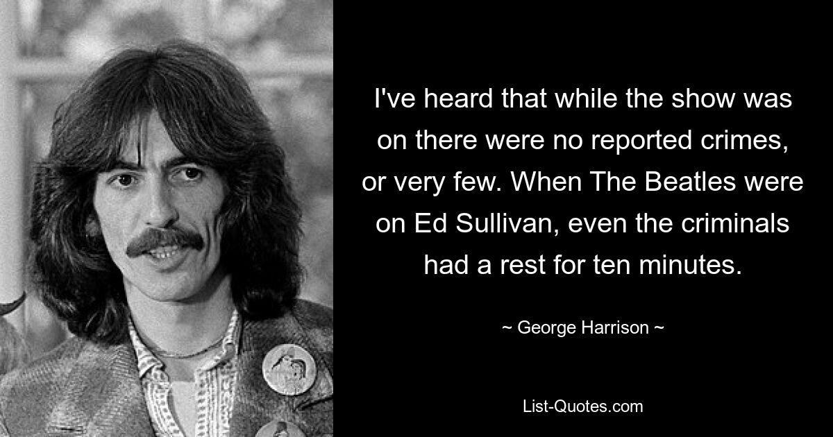 I've heard that while the show was on there were no reported crimes, or very few. When The Beatles were on Ed Sullivan, even the criminals had a rest for ten minutes. — © George Harrison