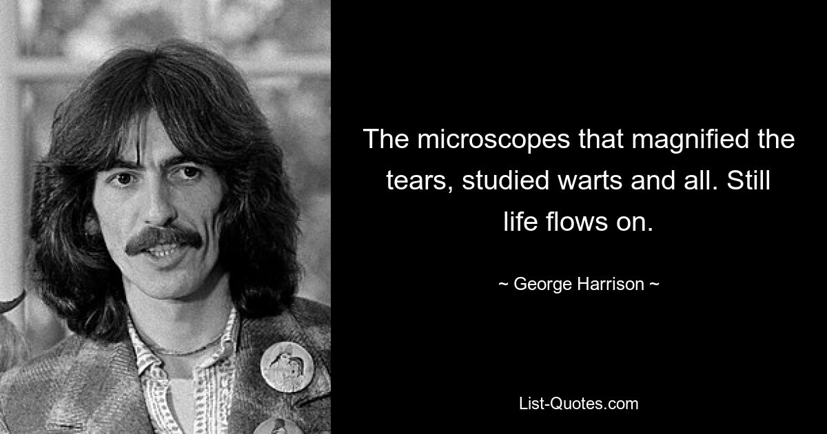 The microscopes that magnified the tears, studied warts and all. Still life flows on. — © George Harrison