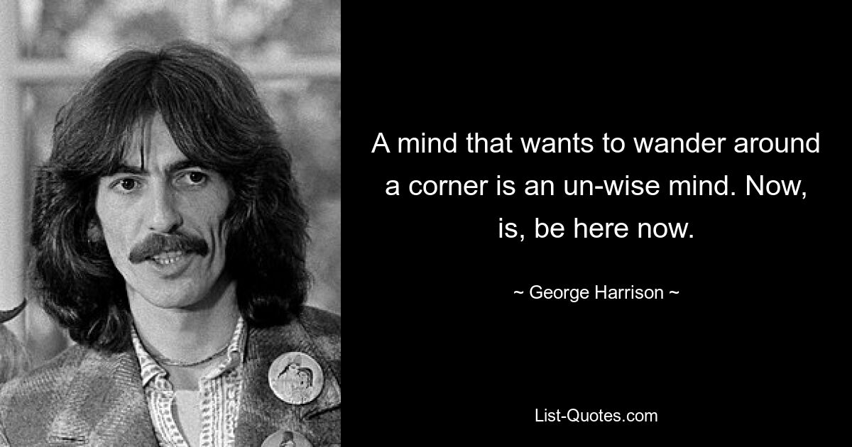 A mind that wants to wander around a corner is an un-wise mind. Now, is, be here now. — © George Harrison