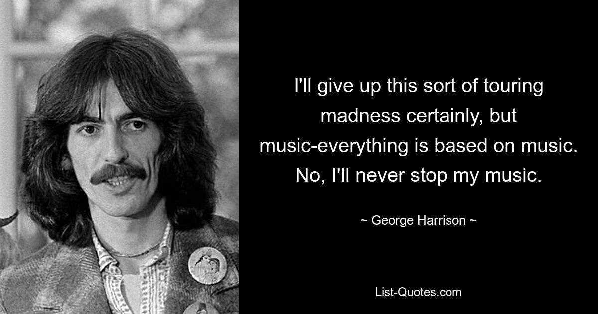 I'll give up this sort of touring madness certainly, but music-everything is based on music. No, I'll never stop my music. — © George Harrison