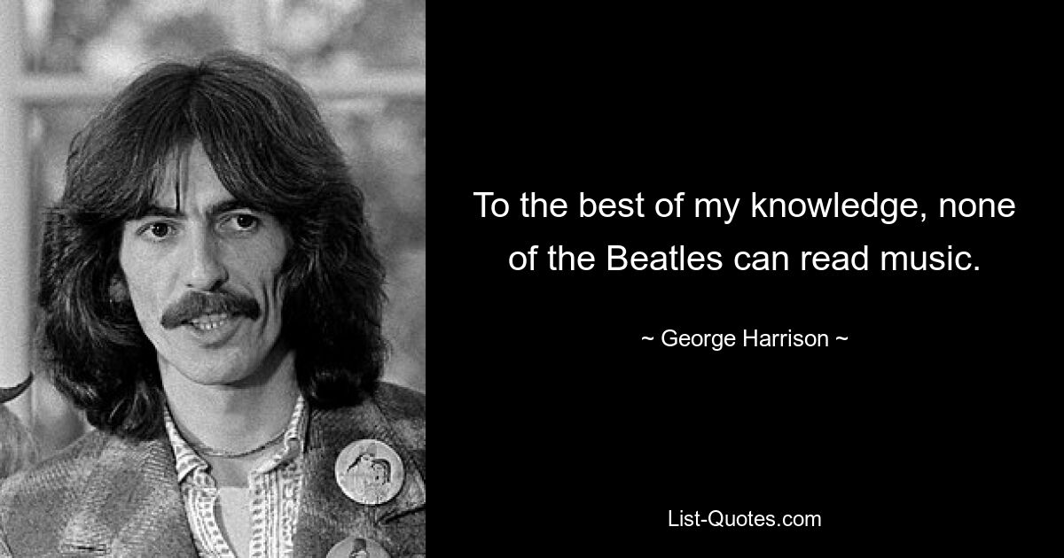 To the best of my knowledge, none of the Beatles can read music. — © George Harrison