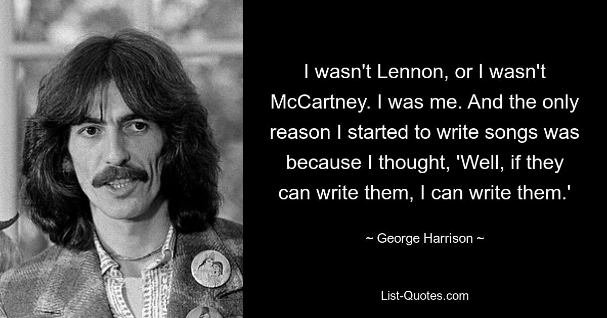 I wasn't Lennon, or I wasn't McCartney. I was me. And the only reason I started to write songs was because I thought, 'Well, if they can write them, I can write them.' — © George Harrison