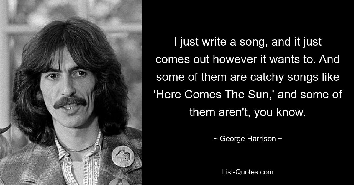 I just write a song, and it just comes out however it wants to. And some of them are catchy songs like 'Here Comes The Sun,' and some of them aren't, you know. — © George Harrison