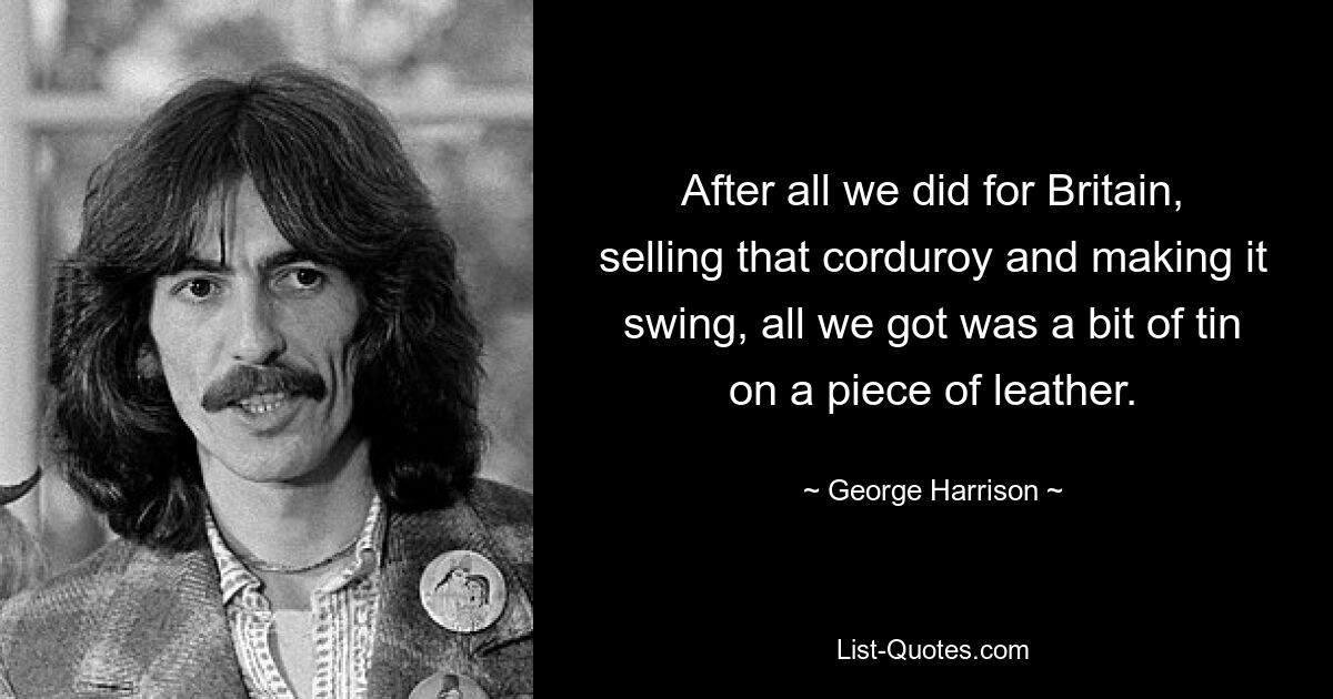 After all we did for Britain, selling that corduroy and making it swing, all we got was a bit of tin on a piece of leather. — © George Harrison