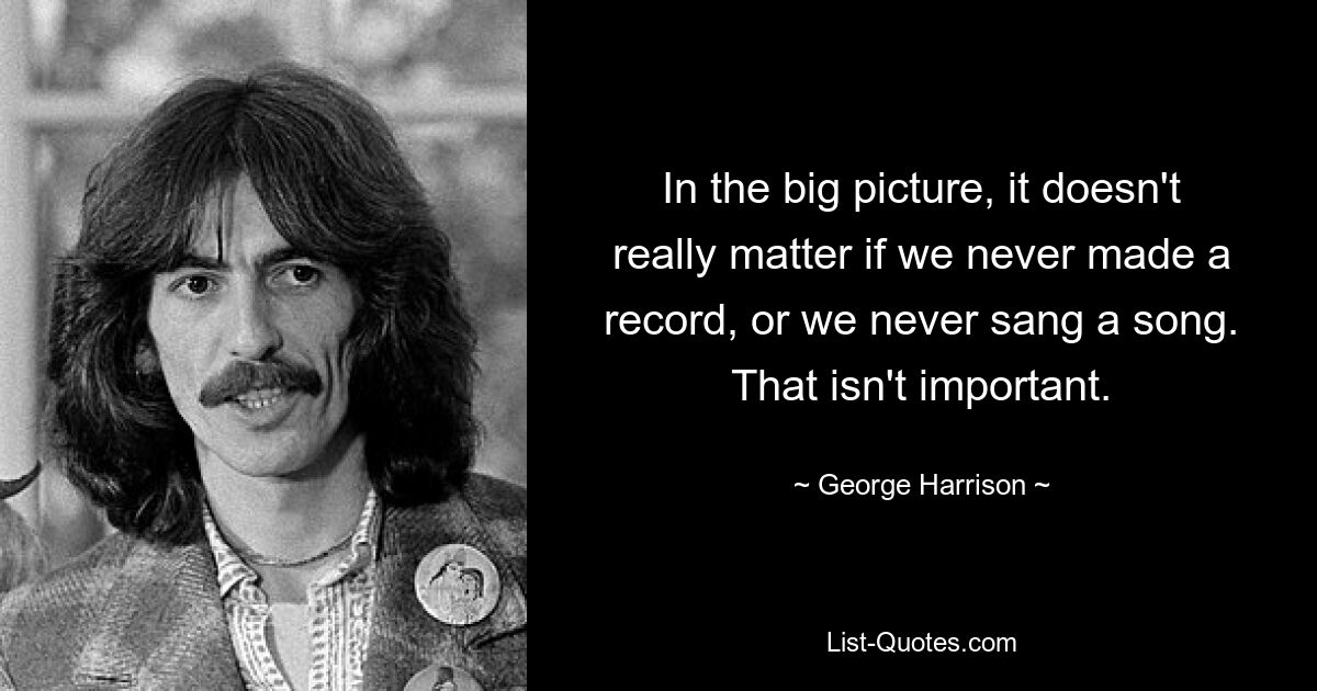 In the big picture, it doesn't really matter if we never made a record, or we never sang a song. That isn't important. — © George Harrison